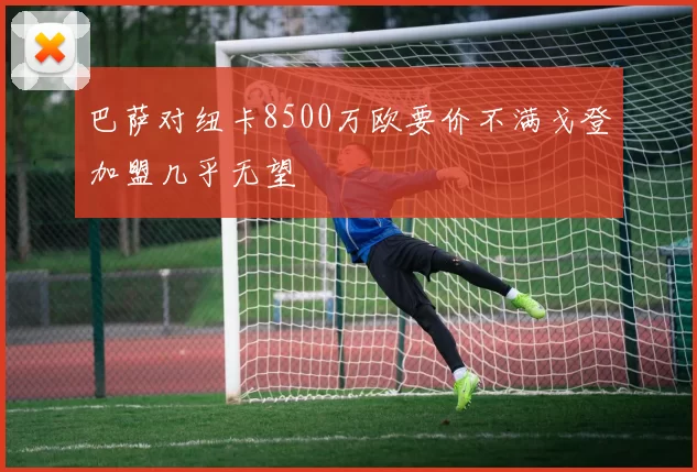 巴萨对纽卡8500万欧要价不满戈登加盟几乎无望