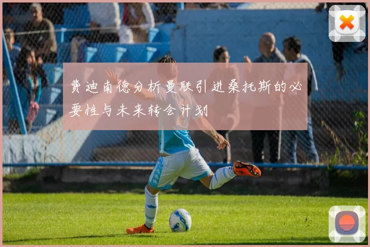 费迪南德分析曼联引进桑托斯的必要性与未来转会计划