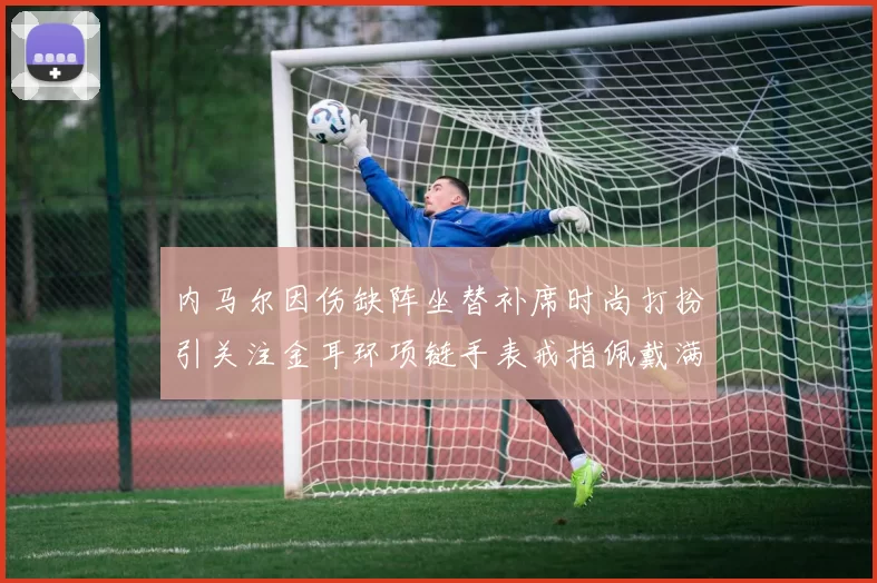 内马尔因伤缺阵坐替补席时尚打扮引关注金耳环项链手表戒指佩戴满身