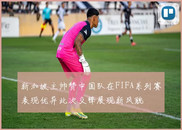 新加坡主帅赞中国队在FIFA系列赛表现优异此次交锋展现新风貌