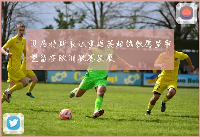 贝尼特斯表达重返英超执教愿望希望留在欧洲联赛发展