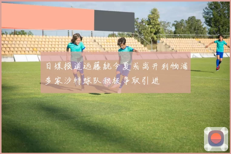 日媒报道远藤航今夏或离开利物浦多家沙特球队积极争取引进