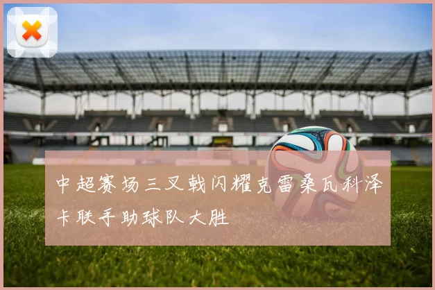 中超赛场三叉戟闪耀克雷桑瓦科泽卡联手助球队大胜