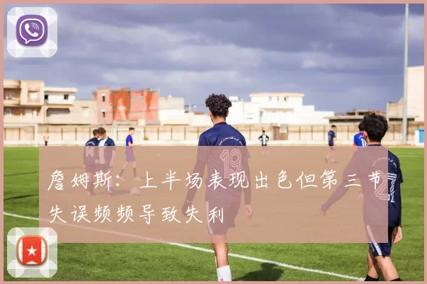 詹姆斯：上半场表现出色但第三节失误频频导致失利