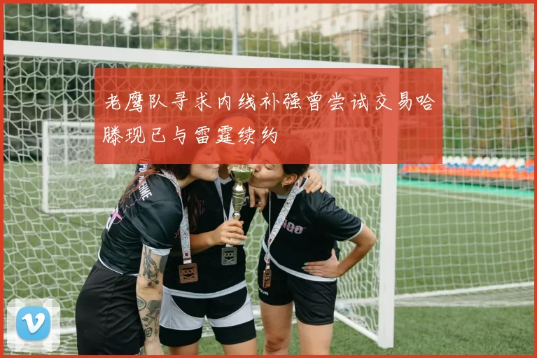 老鹰队寻求内线补强曾尝试交易哈滕现已与雷霆续约
