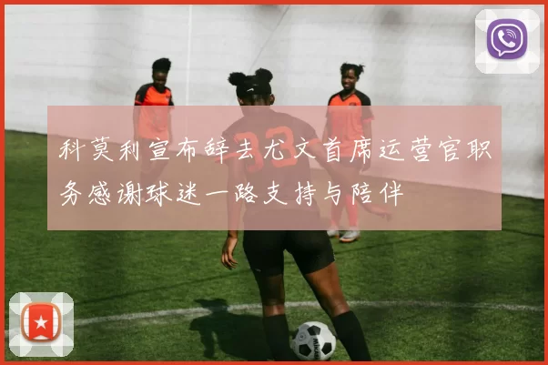 科莫利宣布辞去尤文首席运营官职务感谢球迷一路支持与陪伴