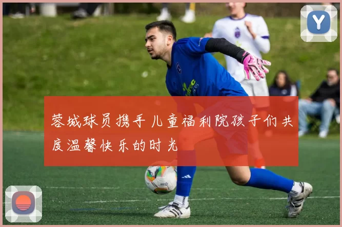 蓉城球员携手儿童福利院孩子们共度温馨快乐的时光