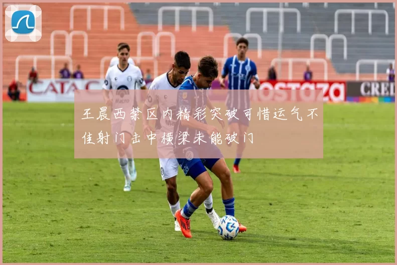 王晨西禁区内精彩突破可惜运气不佳射门击中横梁未能破门