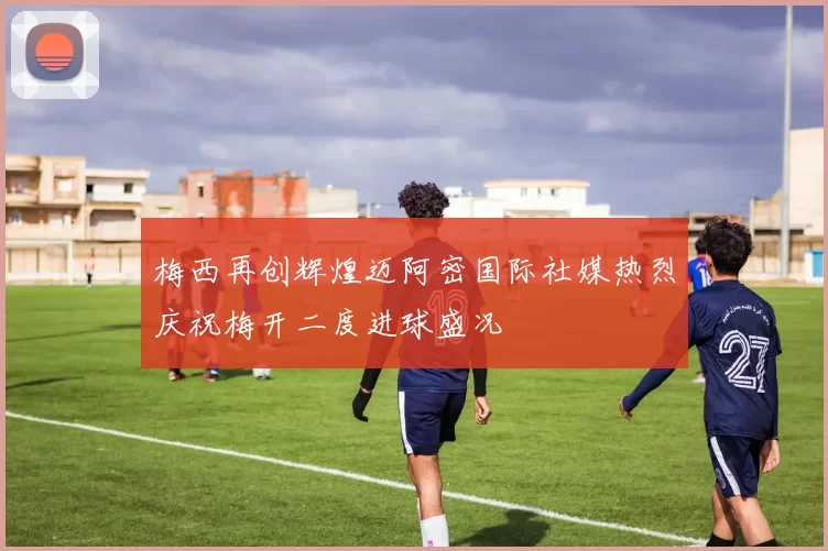 梅西再创辉煌迈阿密国际社媒热烈庆祝梅开二度进球盛况