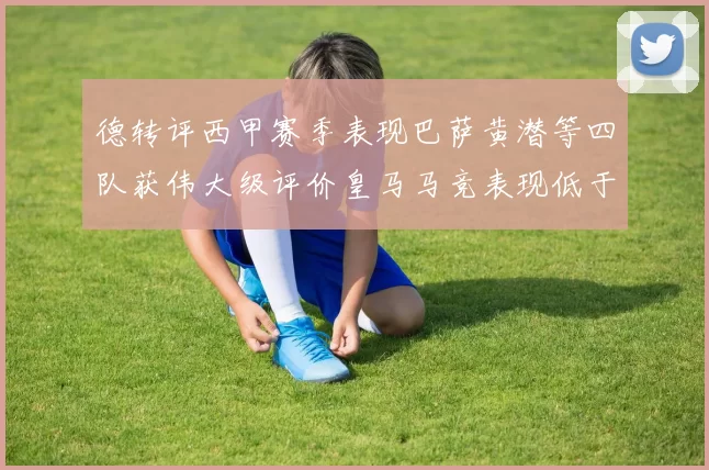 德转评西甲赛季表现巴萨黄潜等四队获伟大级评价皇马马竞表现低于预期