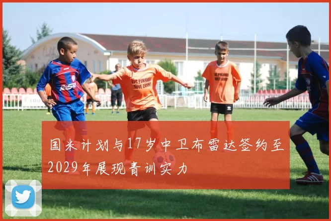 国米计划与17岁中卫布雷达签约至2029年展现青训实力