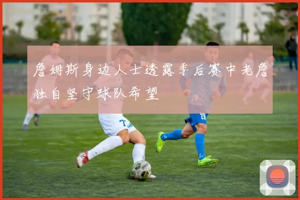 詹姆斯身边人士透露季后赛中老詹独自坚守球队希望
