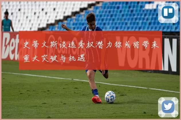 史蒂文斯谈选秀权潜力称或将带来重大突破与机遇