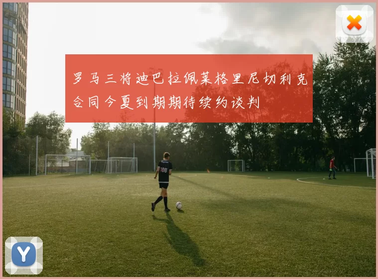 罗马三将迪巴拉佩莱格里尼切利克合同今夏到期期待续约谈判
