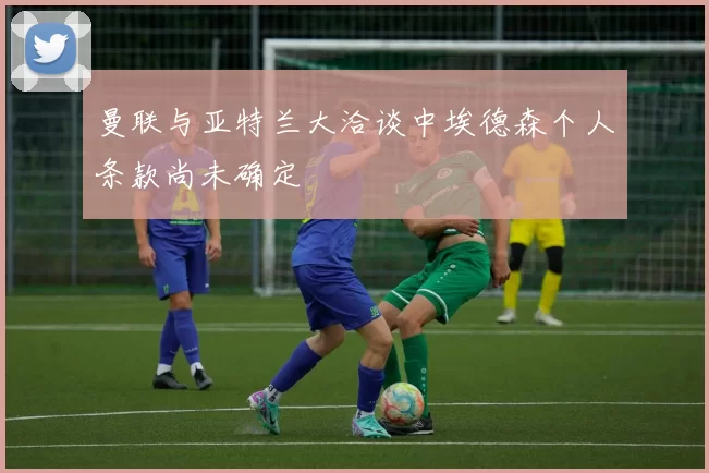 曼联与亚特兰大洽谈中埃德森个人条款尚未确定