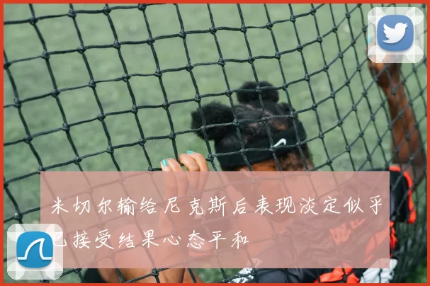 米切尔输给尼克斯后表现淡定似乎已接受结果心态平和