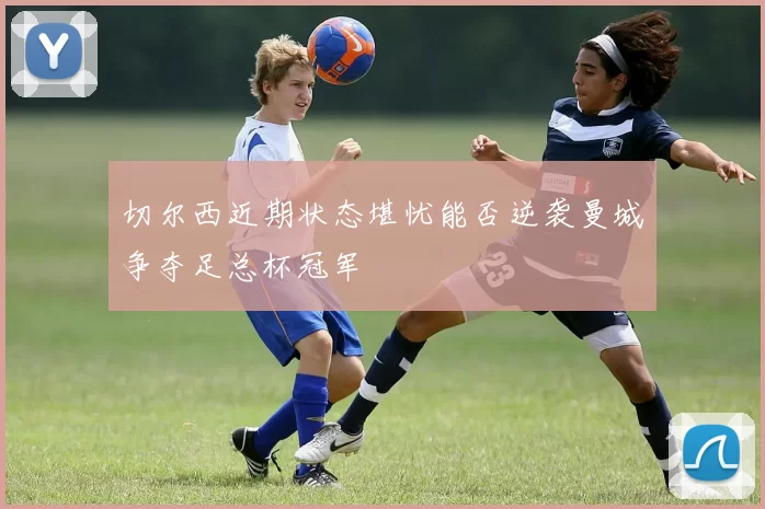 切尔西近期状态堪忧能否逆袭曼城争夺足总杯冠军